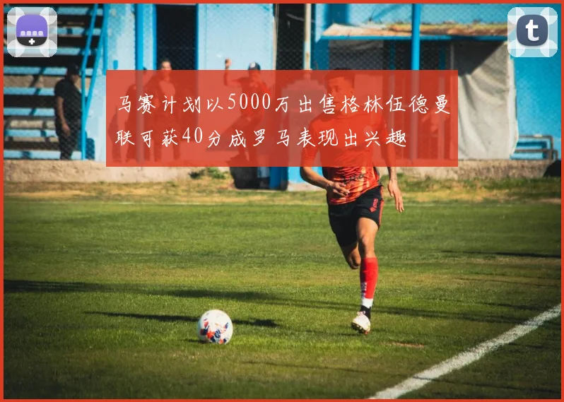 马赛计划以5000万出售格林伍德曼联可获40分成罗马表现出兴趣