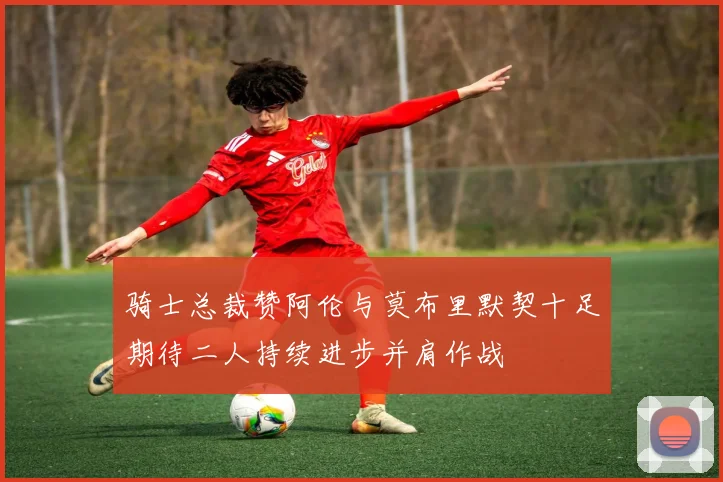 骑士总裁赞阿伦与莫布里默契十足期待二人持续进步并肩作战