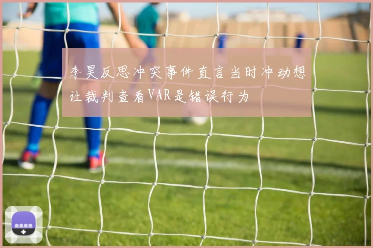 李昊反思冲突事件直言当时冲动想让裁判查看VAR是错误行为