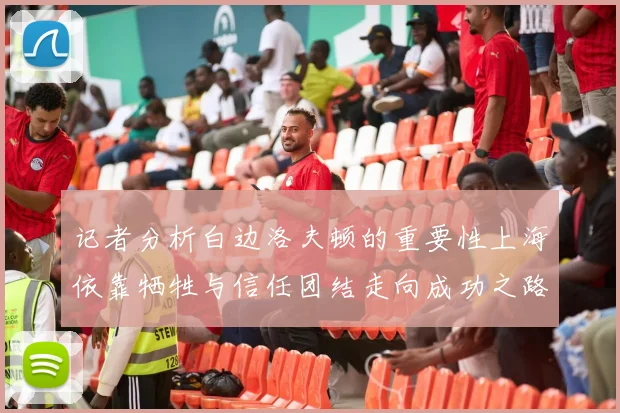 记者分析白边洛夫顿的重要性上海依靠牺牲与信任团结走向成功之路