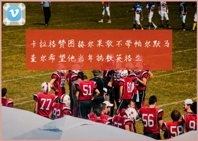卡拉格赞图赫尔果敢不带帕尔默马奎尔希望他当年执教英格兰