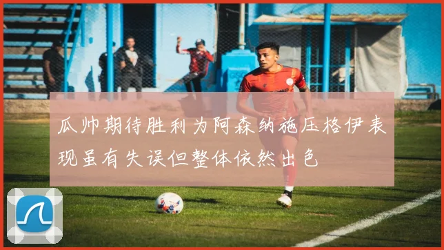瓜帅期待胜利为阿森纳施压格伊表现虽有失误但整体依然出色