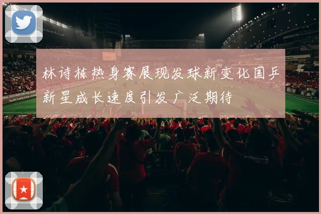 林诗栋热身赛展现发球新变化国乒新星成长速度引发广泛期待