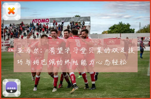 亚马尔：渴望学习登贝莱的双足技巧与姆巴佩的终结能力心态轻松