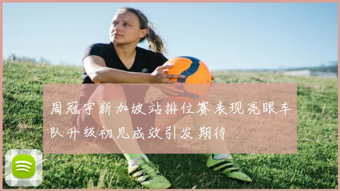周冠宇新加坡站排位赛表现亮眼车队升级初见成效引发期待