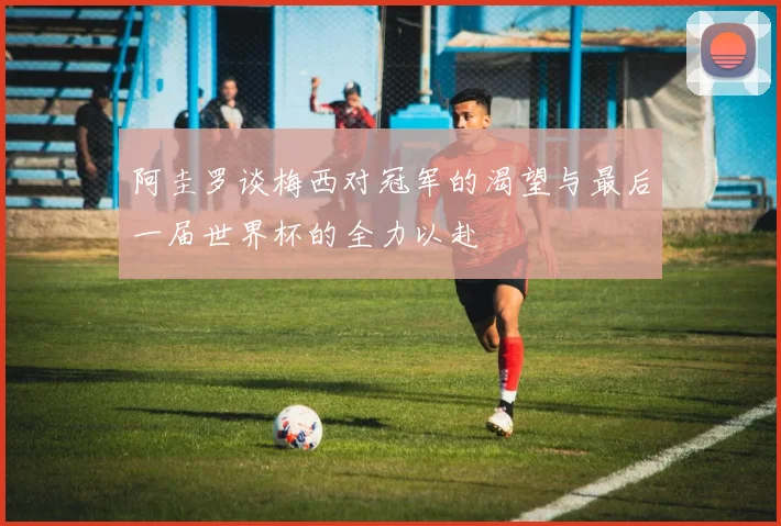 阿圭罗谈梅西对冠军的渴望与最后一届世界杯的全力以赴